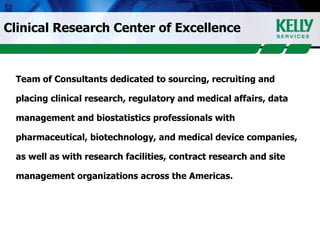 Clinical Research Center of Excellence Team of Consultants dedicated to sourcing, recruiting and placing clinical research, regulatory and medical affairs, data  management and biostatistics professionals with  pharmaceutical, biotechnology, and medical device companies,  as well as with research facilities, contract research and site  management organizations across the Americas. 