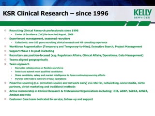KSR Clinical Research – since 1996 Recruiting Clinical Research professionals since 1996 Center of Excellence (CoE) Re-launched August , 2008 Experienced management, seasoned recruiters Collectively, over 100 years recruiting, clinical research and HR consulting experience Workforce Augmentation (Temporary and Temporary-to-Hire), Executive Search, Project Management Support Phase I to post marketing Recruiters are position-focused (e.g. Regulatory Affairs, Clinical Affairs/Operations, Data Management) Teams aligned geographically Team approach Recruiter collaboration on flexible workforce  Select and submit most qualified candidates Share candidate, salary and market intelligence to focus continuing sourcing efforts Partner with Kelly’s network of local operations Proactive sourcing (i.e. recruiters source and network daily) via referral, networking, social media, niche partners, direct marketing and traditional methods Active membership in Clinical Research & Professional Organizations including:  DIA, ACRP, SoCRA, AMWA, AmStat and HBA Customer Care team dedicated to service, follow-up and support 