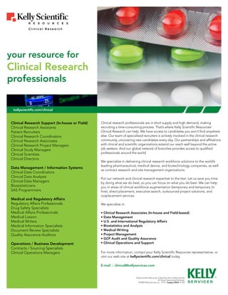 your resource for
Clinical Research
professionals


 kellyscientific.com/clinical


Clinical Research Support (In-house or Field)   Clinical research professionals are in short supply and high demand, making
Clinical Research Assistants                    recruiting a time-consuming process. That’s where Kelly Scientific Resources             ®



Patient Recruiters                              Clinical Research can help. We have access to candidates you won’t find anywhere
Clinical Research Coordinators                  else. Our team of specialized recruiters is actively involved in the clinical research
Clinical Research Associates                    community, uncovering new candidates every day. Our partnerships and affiliations
Clinical Research Project Managers              with clinical and scientific organizations extend our reach well beyond the active
Clinical Study Managers                         job seekers. And our global network of branches provides access to qualified
Clinical Scientists                             professionals around the world.
Clinical Directors
                                                We specialize in delivering clinical research workforce solutions to the world’s
                                                leading pharmaceutical, medical device, and biotechnology companies, as well
Data Management / Information Systems
                                                as contract research and site management organizations.
Clinical Data Coordinators
Clinical Data Analysts                          Put our network and clinical research expertise to the test. Let us save you time
Clinical Data Managers                          by doing what we do best, so you can focus on what you do best. We can help
Biostatisticians                                you in areas of clinical workforce augmentation (temporary and temporary to
SAS Programmers                                 hire), direct placement, executive search, outsourced project solutions, and
                                                outplacement services.
Medical and Regulatory Affairs
Regulatory Affairs Professionals                We specialize in:
Drug Safety Specialists
Medical Affairs Professionals                   • Clinical Research Associates (In-house and Field-based)
Medical Liaison                                 • Data Management
Medical Writers                                 • U.S. and International Regulatory Affairs
Medical Information Specialists                 • Biostatistics and Analysis
Document Review Specialists                     • Medical Writing
Quality Assurance Auditors                      • Project Management
                                                • GCP Audit and Quality Assurance
Operations / Business Development               • Clinical Operations and Support
Contracts / Sourcing Specialists
Clinical Operations Managers                    For more information, contact your Kelly Scientific Resources representative, or
                                                visit our web site at kellyscientific.com/clinical today.

                                                E-mail :: clinical@kellyservices.com


                                                                         Kelly Scientific Resources, A Business Unit of Kelly Services
                                                                                                     An Equal Opportunity Employer
                                                                           © 2009 Kelly Services, Inc. T2137 Supply #2605 R1/09
 