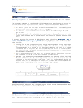 Rev. 1.1Company Profile
2
 
 
 
KSR Computer Systems is an independent locally owned company, established in 2013 base out Delhi.
The company is managed by a professional and highly experienced team focusing on fulfilling the
technical and IT needs of major governmental, industrial and commercial potential of Delhi region.
Our mission, vision, goal and motto are entirely dedicated towards a successful long-term
partnership with customers aiming to be partners in progress.
Our obligation is to provide the Omani market with state-of-the-art Technologies, Support
and Services.
It has been an exciting time to be involved with the industry and we are looking forward to the
coming years and being able to provide systems and products to meet the demands of the
future.
In our sales activities with solutions, we are frequently asked the question, Why should I buy a
service or a product from KSR Computer Systems?" It is a very legitimate question which we would be
happy to answer.
To begin with, we offer various solid products that has been developed or sourced based on our
years of experience in the industry. It works, and it works well. Our users tell us that it has
contributed greatly to the success of their business and we think that is one of the highest
compliments that we can receive. The products got to this level because we listen to what our
user base has to say. In affect, our users are responsible for the success of the product because
it is designed to fit their needs.
We are a teamwork company that works hard at building long-term relationships. Customers
who signed with us in 2013, our first year in business, are still customers
We have a staff of dedicated professionals who understand your business. Many of them come
from the solution industry. Our continuing training programs keep them up to date with
technology as well as with changes in the industry itself. They are dedicated to getting your
systems, hence you, up and running. We are proud of our entire staff because we think they
are the best in the business and they work hard to keep this aim as well.
   
IT Infrastructure Networking & Data
Audio Visual Communication
Security
Consultancy Services
Building long lasting relationship with customers through excelled service and support along with
investing on our employees seeking after loyalty of both.
KSR Computer is a full service company providing IT infrastructure, networking & data security,
audio visual, communications and consultancy services expertise. It offers complete
A B O U T U S
OU R O R G A N I S A T I O N
OU R VI S I O N
 