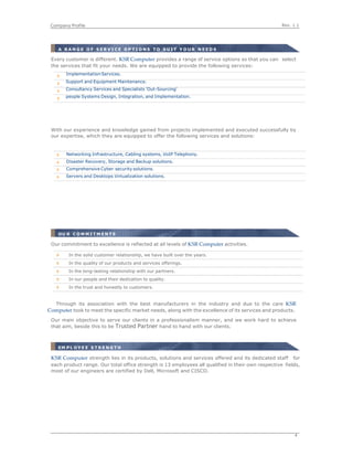 Rev. 1.1Company Profile
4
 
 
Every customer is different. KSR Computer provides a range of service options so that you can select
the services that fit your needs. We are equipped to provide the following services:
With our experience and knowledge gained from projects implemented and executed successfully by
our expertise, which they are equipped to offer the following services and solutions:
Through its association with the best manufacturers in the industry and due to the care KSR 
Computer took to meet the specific market needs, along with the excellence of its services and products.
Our main objective to serve our clients in a professionalism manner, and we work hard to achieve
that aim, beside this to be Trusted Partner hand to hand with our clients.
EM P L O Y E E S T R E N G T H
KSR Computer strength lies in its products, solutions and services offered and its dedicated staff for
each product range. Our total office strength is 13 employees all qualified in their own respective fields,
most of our engineers are certified by Dell, Microsoft and CISCO.
A R A N G E O F S E R V I C E O P T I O N S T O S U I T Y O U R N E E D S
ImplementationServices.
Support and Equipment Maintenance.
Consultancy Services and Specialists 'Out-Sourcing'
people Systems Design, Integration, and Implementation.
Networking Infrastructure, Cabling systems, VoIP Telephony.
Disaster Recovery, Storage and Backup solutions.
Comprehensive Cyber security solutions.
Servers and Desktops Virtualization solutions.
OU R C O M M I T M E N T S
In the solid customer relationship, we have built over the years.
In the quality of our products and services offerings.
In the long-lasting relationship with our partners.
In our people and their dedication to quality.
In the trust and honestly to customers.
 