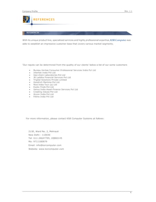 Rev. 1.1Company Profile
6
With its unique product line, specialized services and highly professional expertise, KSR Computer was
able to establish an impressive customer base that covers various market segments.
‘Our repute can be determined from the quality of our clients’ below a list of our some customers
 Bureau Veritas Consumer Professional Services India Pvt Ltd
 Intertek India Pvt Ltd
 Geo-chem Laboratories Pvt Ltd
 JR Laddha Financial Services Pvt Ltd
 Trigital Solutions Private Limited
 Goodrich Martime Pvt Ltd
 Nice India Tour (p) Ltd
 Exotic Finds Pvt Ltd
 Venus India Asset-Finance Services Pvt Ltd
 Creating Values Pvt Ltd
 Ancon India Pvt Ltd
 Fitline India Pvt Ltd
For more information, please contact KSR Computer Systems at follows:
213E, Ward No. 2, Mehrauli
New Delhi - 110030
Tel: 011-26647795, 20860145
Mo: 9711180879
Email: info@ksrcomputer.com
Website: www.ksrcomputer.com
R EF ER EN C E S
REFERENCES
 