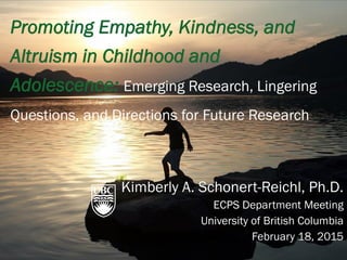 Promoting Empathy, Kindness, and
Altruism in Childhood and
Adolescence: Emerging Research, Lingering
Questions, and Directions for Future Research
Kimberly A. Schonert-Reichl, Ph.D.
ECPS Department Meeting
University of British Columbia
February 18, 2015
 