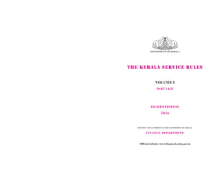 GOVERNMENT OF KERALA
THE KERALA SERVICE RULES
VOLUME I
PART I & II
EIGHTH EDITION
2016
ISSUED BY THE AUTHORITY OF THE GOVERNMENT OF KERALA
FINANCE DEPARTMENT
Official website: www.finance.kerala.gov.in
 