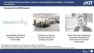 For isolated business problems, there are many application examples—in business
and practice…
10
Automatically identifying
customer needs from
social media
Comfort-as-a-Service:
Increasing comfort of
building occupants
Smart Technician Scheduling:
Automated dispatching of
technicians for industrial
maintenance
Examples from KSRI Research:
Kühl & Satzger (2019): Needmining – Extracting Customer Needs from Social Media
Laing & Kühl (2018): Comfort-as-a-Service: Designing a User-Oriented Thermal Comfort Artifact for Office Buildings
Vössing, Wolff, Reinerth (2018): Digitalization of Field Service Planning: The Role of Organizational Knowledge and Decision Support Systems
 
