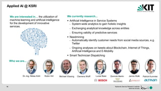 Karlsruhe Service Research Institute
www.ksri.kit.edu
Applied AI @ KSRI
14
We are interested in… the utilization of
machine learning and artificial intelligence
for the development of innovative
services.
Who we are...
We currently research...
 Artificial Intelligence in Service Systems
- System-wide analytics to gain holistic insights
- Exchanging analytical knowledge across entities
- Ensuring validity of predictive services
 Needmining
- Automatically identify customer needs from social media sources, e.g.
Twitter
- Ongoing analyses on tweets about Blockchain, Internet of Things,
Artificial Intelligence and E-Mobility
 Smart Technician Dispatching
Dr.-Ing. Niklas Kühl Robin Hirt Lucas Baier Dominik Martin Jannis WalkMichael Vössing Clemens Wolff Patrick Kummler
 