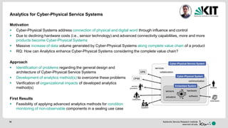 Karlsruhe Service Research Institute
www.ksri.kit.edu
Analytics for Cyber-Physical Service Systems
Motivation
 Cyber-Physical Systems address connection of physical and digital word through influence and control
 Due to declining hardware costs (i.e., sensor technology) and advanced connectivity capabilities, more and more
products become Cyber-Physical Systems
 Massive increase of data volume generated by Cyber-Physical Systems along complete value chain of a product
 RQ: How can Analytics enhance Cyber-Physical Systems considering the complete value chain?
Approach
 Identification of problems regarding the general design and
architecture of Cyber-Physical Service Systems
 Development of analytics method(s) to overcome these problems
 Verification of organizational impacts of developed analytics
method(s)
First Results
 Feasibility of applying advanced analytics methods for condition
monitoring of non-observable components in a sealing use case
15
Cyber-Physical Service System
services
CPS
CPSS
suppliers
collaboration
customers
service
providers
Cyber-Physical System
communication
humans
cyberspace
Embedded System
actuators
sensors
software
hardware
 