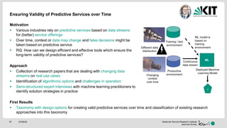 Karlsruhe Service Research Institute
www.ksri.kit.edu
Ensuring Validity of Predictive Services over Time
Motivation
 Various industries rely on predictive services based on data streams
for (better) service offerings
 Over time, context or data may change and false decisions might be
taken based on predictive service
 RQ: How can we design efficient and effective tools which ensure the
long-term validity of predictive services?
Approach
 Collection of research papers that are dealing with changing data
streams on real use cases
 Identification of algorithmic options and challenges in operation
 Semi-structured expert interviews with machine learning practitioners to
identify solution strategies in practice
First Results
 Taxonomy with design options for creating valid predictive services over time and classification of existing research
approaches into this taxonomy
27/05/2017
ML
I
Productive
environment
Deployed Machine
Learning Model
Training / test
environment
Changing
context
over time
Different data
distribution
ML model is
based on
training
environment
Continuous
data stream
 