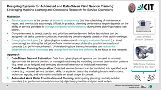 Karlsruhe Service Research Institute
www.ksri.kit.edu
Designing Systems for Automated and Data-Driven Field Service Planning:
Leveraging Machine Learning and Operations Research for Service Operations
18
Motivation
 Service operations in the context of industrial maintenance (i.e. the scheduling of maintenance,
repair, and overhaul) is surprisingly difficult. In practice, planning performance largely depends on the
ability of service providers to manage complexity and uncertainty during three planning phases (see
below).
 Companies need to detect, specify, and prioritize service demand before technicians can be
assigned—all tasks currently conducted manually by domain experts based on their tacit knowledge.
 Emerging technologies (i.e. cyber-physical systems) and changing customer demand (i.e. asset
outsourcing) are driving the adoption of new maintenance policies (i.e. prediction-based) and
contracts (i.e. performance-based). Understanding how these phenomena can reduce the
dependence on tacit knowledge and change how services are delivered is the focus of this research.
Approach
1. Data-Driven Demand Estimation: Data from cyber-physical systems can be used to remotely
approximate the service demand of managed machinery by modelling common deterioration patterns
(e.g. wear out or fatigue) and detecting abnormal behaviour of individual machinery.
2. Data-Driven Planning Preparation: Detected service demand can be translated into specified work
orders (e.g. required service duration, skills, or expected costs) by analysing historic work orders,
technician reports, and information available on asset usage & context.
3. Automated Work Order Prioritization and Planning: Anticipatory planning can help solution
providers (i.e. performance-based contracts) objectively prioritize and plan work orders.
Rolls-Royce Turbines
„Power-by-the Hour“
Xerox Printers
„Print on Demand“
+
 