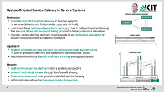 Karlsruhe Service Research Institute
www.ksri.kit.edu
System-Oriented Service Delivery in Service Systems
Motivation
 provider-oriented service delivery in service systems
(= service delivery such that provider costs are minimal)
 customers have delivery-dependent costs (e.g. due to delayed service delivery)
that are not taken into account during provider’s delivery resource allocation
 provider-centric delivery decision making leads to an inefficient allocation of
delivery resources from a system’s viewpoint
Approach
 system-oriented service delivery that minimizes total system costs
(= sum of provider‘s delivery and customers‘ consequential costs)
 mechanism to enforce benefit and loss sharing among participants
Results
 cost-minimal service delivery from a system perspective
 prevent individual losses through loss/benefit sharing
 Pareto-improvement over provider-oriented service delivery
 additional value allows for business model innovation
19
 
