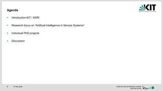 Karlsruhe Service Research Institute
www.ksri.kit.edu
Agenda
 Introduction KIT / KSRI
 Research focus on “Artificial Intelligence in Service Systems“
 Individual PhD projects
 Discussion
27 May 20202
 