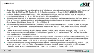 Karlsruhe Service Research Institute
www.ksri.kit.edu
References
 Supporting customer-oriented marketing with artificial intelligence: automatically quantifying customer needs from social
media, Kühl, N.; Mühlthaler, M.; Goutier, M., 2019. Electronic markets, 1–17. doi:10.1007/s12525-019-00351-0
 Cognitive computing for customer profiling: meta classification for gender prediction, Hirt, R.; Kühl, N.; Satzger, G.,
2019. Electronic markets, 29 (1), 93–106. doi:10.1007/s12525-019-00336-z
 Holistic System-Analytics as an Alternative to Isolated Sensor Technology: A Condition Monitoring Use Case, Martin, D.;
Kühl, N., 2019. Proceedings of the 52nd Annual Hawaii International Conference on System Sciences (HICSS-52),
Grand Wailea, Maui, Hawaii, January 8-11, 2019, 1005–1012
 Machine Learning in Artificial Intelligence: Towards a Common Understanding, Kühl, N.; Goutier, M.; Hirt, R.; Satzger,
G., 2019. Hawaii International Conference on System Sciences (HICSS-52), Grand Wailea, Maui, Hawaii, Januar 8-11,
2019
 Comfort-as-a-Service: Designing a User-Oriented Thermal Comfort Artifact for Office Buildings, Laing, S.; Kühl, N.,
2018. Thirty Ninth International Conference on Information Systems (ICIS), San Francisco, CA, 13th-16th December
2018, Association for Information Systems
 Cognition in the Era of Smart Service Systems: Inter-organizational Analytics through Meta and Transfer Learning, Hirt,
R.; Kühl, N., 2018. 39th International Conference on Information Systems, ICIS 2018; San Francisco Marriott Marquis
San Francisco; United States; 13 December 2018 through 16 December 2018, AIS, New York (NY)
 System-Oriented Service Delivery: The Application of Service System Engineering to Service Delivery, Wolff, C.; Kühl,
N.; Satzger, G., 2018. 26th European Conference on Information Systems: Beyond Digitization - Facets of Socio-
Technical Change, ECIS 2018, Portsmouth, UK, June 23-28, 2018. Ed.: U. Frank, Code 143975
27/05/2022
 