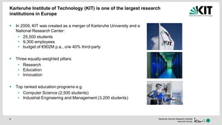 Karlsruhe Service Research Institute
www.ksri.kit.edu
Karlsruhe Institute of Technology (KIT) is one of the largest research
institutions in Europe
 In 2009, KIT was created as a merger of Karlsruhe University and a
National Research Center:
• 25,500 students
• 9,300 employees
• budget of €902M p.a., o/w 40% third-party
 Three equally-weighted pillars:
• Research
• Education
• Innovation
 Top ranked education programs e.g.
• Computer Science (2,500 students)
• Industrial Engineering and Management (3,200 students)
4
 