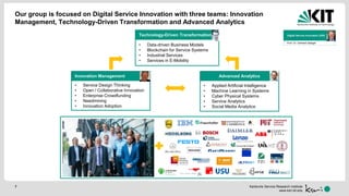 Karlsruhe Service Research Institute
www.ksri.kit.edu
Technology-Driven Transformation
• Data-driven Business Models
• Blockchain for Service Systems
• Industrial Services
• Services in E-Mobility
Innovation Management
• Service Design Thinking
• Open / Collaborative Innovation
• Enterprise Crowdfunding
• Needmining
• Innovation Adoption
Advanced Analytics
• Applied Artificial Intelligence
• Machine Learning in Systems
• Cyber Physical Systems
• Service Analytics
• Social Media Analytics
Digital Service Innovation (DSI)
Prof. Dr. Gerhard Satzger
7
Our group is focused on Digital Service Innovation with three teams: Innovation
Management, Technology-Driven Transformation and Advanced Analytics
 