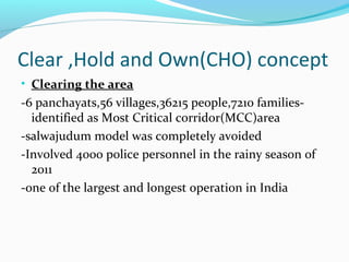 Clear ,Hold and Own(CHO) concept
• Clearing the area
-6 panchayats,56 villages,36215 people,7210 families-
identified as Most Critical corridor(MCC)area
-salwajudum model was completely avoided
-Involved 4000 police personnel in the rainy season of
2011
-one of the largest and longest operation in India
 