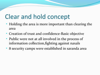 Clear and hold concept
• Holding the area is more important than clearing the
area
• Creation of trust and confidence-Basic objective
• Public were not at all involved in the process of
information collection,fighting against naxals
• 8 security camps were established in saranda area
 