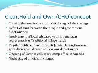 Clear,Hold and Own (CHO)concept
• Owning the area is the most critical stage of the strategy
• Deficit of trust between the people and government
functionaries
• Involvement of local educated youths,panchayat
representatives,Traditional village heads
• Regular public contact through Janata Darbar,Prashasan
apke dwar,special camps of various departments
• Opening of District collector’s camp office in saranda
• Night stay of officials in villages
 