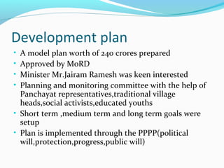 Development plan
• A model plan worth of 240 crores prepared
• Approved by MoRD
• Minister Mr.Jairam Ramesh was keen interested
• Planning and monitoring committee with the help of
Panchayat representatives,traditional village
heads,social activists,educated youths
• Short term ,medium term and long term goals were
setup
• Plan is implemented through the PPPP(political
will,protection,progress,public will)
 