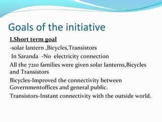 Goals of the initiative
I.Short term goal
-solar lantern ,Bicycles,Transistors
In Saranda -No electricity connection
All the 7210 families were given solar lanterns,Bicycles
and Transistors
Bicycles-Improved the connectivity between
Governmentoffices and general public.
Transistors-Instant connectivity with the outside world.
 