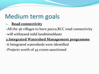 Medium term goals
1. Road connectivity
-All the 56 villages to have pucca,RCC road connectivity
-will withstand mild landmineblasts
2.Integrated Watershed Management programme
-6 Integrated watersheds were identified
-Projects worth of 45 crores sanctioned
 