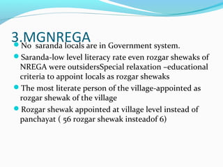 3.MGNREGANo saranda locals are in Government system.
Saranda-low level literacy rate even rozgar shewaks of
NREGA were outsidersSpecial relaxation –educational
criteria to appoint locals as rozgar shewaks
The most literate person of the village-appointed as
rozgar shewak of the village
Rozgar shewak appointed at village level instead of
panchayat ( 56 rozgar shewak insteadof 6)
 