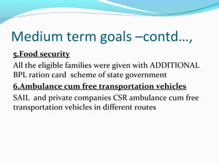 Medium term goals –contd…,
5.Food security
All the eligible families were given with ADDITIONAL
BPL ration card scheme of state government
6.Ambulance cum free transportation vehicles
SAIL and private companies CSR ambulance cum free
transportation vehicles in different routes
 