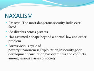 NAXALISM
• PM says- The most dangerous security India ever
faced
• 180 districts across 9 states
• Has assumed a shape beyond a normal law and order
problem
• Forms vicious cycle of
poverty,unawareness,Exploitation,Insecurity,poor
development,corruption,Backwardness and conflicts
among various classes of society
 