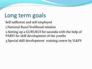 Long term goals
Self sufficient and self employed
1.National Rural livelihood mission
2.Setting up a GURUKUl for saranda with the help of
PARFI for skill development of the youths
3.Special skill development training centre by IL&FS
 