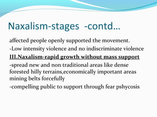 Naxalism-stages -contd…-
affected people openly supported the movement.
-Low intensity violence and no indiscriminate violence
III.Naxalism-rapid growth without mass support
-spread new and non traditional areas like dense
forested hilly terrains,economically important areas
mining belts forcefully
-compelling public to support through fear pshycosis
 