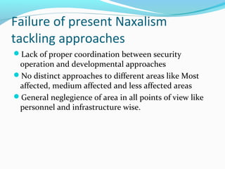 Failure of present Naxalism
tackling approaches
Lack of proper coordination between security
operation and developmental approaches
No distinct approaches t0 different areas like Most
affected, medium affected and less affected areas
General neglegience of area in all points of view like
personnel and infrastructure wise.
 
