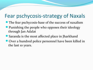 Fear pschycosis-strategy of Naxals
The fear pschycosis-base of the success of naxalism
Punishing the people who opposes their ideology
through Jan Adalat
Saranda is the most affected place in Jharkhand
Over a hundred police personnel have been killed in
the last 10 years.
 