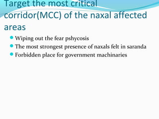 Target the most critical
corridor(MCC) of the naxal affected
areas
Wiping out the fear pshycosis
The most strongest presence of naxals felt in saranda
Forbidden place for government machinaries
 