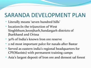 SARANDA DEVELOPMENT PLAN
• Literally means ‘seven hundred hills’
• location:In the trijunction of West
Singhbhum,keonjharh,Sundargarh districts of
Jharkhand and Orissa
• 30% of India’s known Iron ore reserve
• 2 nd most important palce for naxals after Bastar
• Served as eastern india’s regional headquarters for
CPI(Maoists) with permanent training camps
• Asia’s largest deposit of Iron ore and densest sal forest
 