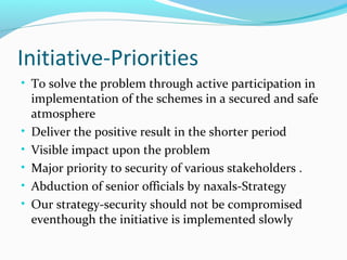Initiative-Priorities
• To solve the problem through active participation in
implementation of the schemes in a secured and safe
atmosphere
• Deliver the positive result in the shorter period
• Visible impact upon the problem
• Major priority to security of various stakeholders .
• Abduction of senior officials by naxals-Strategy
• Our strategy-security should not be compromised
eventhough the initiative is implemented slowly
 