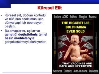 Prof.Dr. İbrahim USLU
• Küresel elit, doğum kontrolü
ve nüfusun azaltılması için
dünya çaplı bir operasyon
başlattı.
• Bu amaçlarını, aşılar ve
genetiği değiştirilmiş temel
besin maddeleriyle
gerçekleştirmeyi planlıyorlar.
Küresel ElitKüresel Elit
 