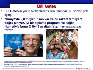 Prof.Dr. İbrahim USLU
• Bill Gates'in yakın bir konferans sunumundaki şu sözleri çok
ilginç:
• ''Dünya'da 6,8 milyar insan var ve bu rakam 9 milyara
doğru çıkıyor. İyi bir aşılama programı ve sağlık
hizmetiyle bunu %10-15 azaltabiliriz.'‘ 4:50’inci dakikasında
söylüyor.
• Kaynak:https://www.quora.com/What-does-Bill-Gates-mean-when-he-says-that-we-can-reduce-world-population-through-vaccines-
healthcare-and-reproductive-health-services
• Kaynak: Daniel Taylor, ''Vaccinate The World: Gates, Rockefeller Seek Global Population Reduction'', oldthinkernews, Çev. Dr. Alp
Bayraktar, yaklasansaat.com, 04/09/2010.
Bill GatesBill Gates
 