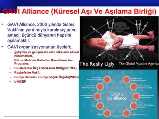 Prof.Dr. İbrahim USLU
• GAVI Alliance, 2000 yılında Gates
Vakfı'nın yardımıyla kurulmuştur ve
amacı, üçüncü dünyanın hepsini
aşılamaktır.
• GAVI organizasyonunun üyeleri;
– gelişmiş ve gelişmekte olan ülkelerin ulusal
hükümetleri,
– Bill ve Melinda Gates'in, Çocukların Aşı
Programı,
– Uluslararası İlaç Fabrikaları Birliği(IFPMA),
– Rockefeller Vakfı,
– Dünya Bankası, Dünya Sağlık Örgütü(WHO)
– UNICEF
GAVI Alliance (Küresel Aşı Ve Aşılama Birliği)
 