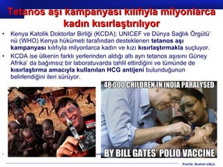 Prof.Dr. İbrahim USLU
• Kenya Katolik Doktorlar Birliği (KCDA); UNICEF ve Dünya Sağlık Örgütü’
nü (WHO) Kenya hükümeti tarafından desteklenen tetanos aşı
kampanyası kılıfıyla milyonlarca kadın ve kızı kısırlaştırmakla suçluyor.
• KCDA ise ülkenin farklı yerlerinden aldığı altı ayrı tetanos aşısını Güney
Afrika’ da bağımsız bir laboratuvarda tahlil ettirdiğini ve tümünde de
kısırlaştırma amacıyla kullanılan HCG antijeni bulunduğunun
belirlendiğini ileri sürüyor.
• Kaynak: http://ahmetrasimkucukusta.com/2014/11/14/yazilar/tip-yazilari/grip-tip-yazilari-yazilar/unicef-ve-dunya-saglik-orgutu-afrikali-kadinlari-kisirlstiriyor/
Tetanos aşı kampanyası kılıfıyla milyonlarcaTetanos aşı kampanyası kılıfıyla milyonlarca
kadın kısırlaştırılıyorkadın kısırlaştırılıyor
 