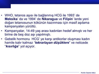 Prof.Dr. İbrahim USLU
• WHO, tetanos aşısı ile bağlanmış HCG ile 1993’ de
Meksika’ da ve 1994’ de Nikaragua ve Filipin’ lerde yeni
doğan tetanosunun kökünün kazınması için masif aşılama
kampanyaları yürüttü.
• Kampanyalar, 14-49 yaş arası kadınları hedef almıştı ve her
birine de beş doz aşı yapılmıştı.
• Gebelik hormonu HCG’ ye karşı antikorlar oluşması kadın
hamile kalır kalmaz “tekrarlayan düşüklere” ve neticede
“kısırlığa” yol açıyor.
 