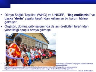 Prof.Dr. İbrahim USLU
• Dünya Sağlık Teşkilatı (WHO) ve UNICEF, “ilaç endüstrisi” ve
başka “derin” yapılar tarafından kullanılan bir kurum hâline
gelmiştir.
• Örgütün, domuz gribi salgınında da aşı üreticileri tarafından
yönetildiği apaçık ortaya çıkmıştı.
• Kaynaklar:http://www.globalresearch.ca/the-world-health-organization-who-and-unicef-tetanus-vaccination-campaign-is-a-well-coordinated-
forceful-population-control-mass-sterilization-exercise-kenya-catholic-doctors-association/5413360
• http://healthimpactnews.com/2014/mass-sterilization-kenyan-doctors-find-anti-fertility-agent-in-un-tetanus-vaccine/
• https://www.lifesitenews.com/news/a-mass-sterilization-exercise-kenyan-doctors-find-anti-fertility-agent-in-u
 