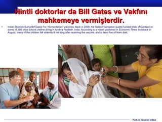 Prof.Dr. İbrahim USLU
• Indian Doctors Suing Bill Gates For ‘Humanitarian’ Vaccines, Back in 2009, the Gates Foundation quietly funded trials of Gardasil on
some 16,000 tribal school children living in Andhra Pradesh, India. According to a report published in Economic Times Indiaback in
August, many of the children fell violently ill not long after receiving the vaccine, and at least five of them died.
Hintli doktorlar da Bill Gates ve VakfınıHintli doktorlar da Bill Gates ve Vakfını
mahkemeye vermişlerdir.mahkemeye vermişlerdir.
 
