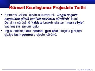Prof.Dr. İbrahim USLU
• Franchis Galton Darvin’in kuzeni idi. ''Doğal seçilim
sayesinde güçlü canlılar soylarını sürdürür'' isimli
Darvinin görüşünü ''tabiata bırakılmaksızın insan eliyle''
yapılmasını savunmuştu.
• İngiliz halkında akıl hastası, geri zekalı kişileri gizliden
gizliye kısırlaştırma projesini yürüttü.
Küresel Kısırlaştırma Projesinin TarihiKüresel Kısırlaştırma Projesinin Tarihi
 