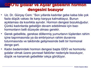 Prof.Dr. İbrahim USLU
• Uz. Dr. Gürçay Cem: “Son yıllarda kadınlar gebe kalsa bile çok
fazla düşük vakası ile karşı karşıya kalmaktayız. Bunun
açıklaması da kısırlıkla aynıdır. Hormon dengesi bozukluğudur.
Çünkü kadınlarda gebeliğin devam edebilmesi için bazı
hormonların belli düzeyde olması gerekir.
• Gerek gebelikte, gerekse döllenmiş yumurtanın tüplerden rahim
içine taşınmasında ya da embriyonun rahim duvarına
tutunmasında ve takibinde gelişmesinde belli bir hormonal
denge şart.
• Kadın bedenindeki hormon dengesi başta GDO ve hormonlu
gıdalar olmak üzere çevresel faktörler nedeniyle bozuluyor,
düşük ve kanamalı gebelikler sıkça görülüyor.
GDO’lu gıdalar ve Aşılar gebelerin hormonGDO’lu gıdalar ve Aşılar gebelerin hormon
dengesini bozuyordengesini bozuyor
 