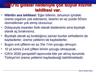 Prof.Dr. İbrahim USLU
• Hibritin ana tehlikesi: Eğer bitkinin, tohumun içindeki
üreme organını yok ederseniz, besinin en az yüzde 50'sini
otomatikman yok etmiş olursunuz.
• Dolayısıyla insanları fiziki olarak beslersiniz ama biyolojik
olarak aç bırakırsınız.
• Biyolojik olarak aç bıraktığınız zaman bunlar sıhhatlerini de
kaybederler, üreme yetilerini de kaybederler.
• Bugün evli çiftlerin en az 3'te 1'nin çocuğu olmuyor.
• 10 yıl sonra 2 evli çiftten birinin çocuğu olmayacak.
• CIA'in 2030 perspektif raporunda bile yer almış durumda
Türkiye'nin üreme yetilerini kaybedeceği belirtilmektedir.
GDO’lu gıdalar nedeniyle çok büyük kısırlıkGDO’lu gıdalar nedeniyle çok büyük kısırlık
tehlikesi var.tehlikesi var.
 