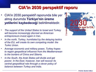 Prof.Dr. İbrahim USLU
• CIA'in 2030 perspektif raporunda bile yer
almış durumda Türkiye'nin üreme
yetilerini kaybedeceği belirtilmektedir.
• The support of the United States to Israel and Turkey
will become increasingly discreet as American
entrepreneurs invest again in Iran.
• In the north, Turkey, humiliated by the delaying tactics
of the EU, will create its own competing model: the
Turkic Union.
• Average economic and military power, Turkey hopes
to regain geopolitical influence from the Mediterranean
to the borders of China and Siberia.
• In the South, the Arab States will divide and get
poorer. In the East, however, Iran will recover its
central geopolitical role through a clever policy of
balance between Turkey and India.
CIA'in 2030 perspektif raporuCIA'in 2030 perspektif raporu
 
