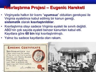 Prof.Dr. İbrahim USLU
• Virginyada halkın bir kısmı “uyumsuz” oldukları gerekçesi ile
Virginia eyaletince kabul edilmiş bir kanun gereği,
sistematik olarak kısırlaştırıldılar.
• Kısırlaştırma olayı sadece Virginia eyaleti ile sınırlı değildi.
ABD’nin çok sayıda eyaleti benzer kanunları kabul etti.
Kayıtlara göre 60 bin kişi kısırlaştırılmıştı.
• Yalnız bu sadece kayıtlarda olan rakam.
Kısırlaştırma Projesi – Eugenic HareketiKısırlaştırma Projesi – Eugenic Hareketi
 