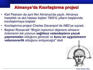 Prof.Dr. İbrahim USLU
• Karl Pearson da ayni fikri Almanya’da yaydı. Almanya
hastalıklı ve akıl hastası kişileri 1900’lü yılların başlarında
kısırlaştırmaya başladı
• Kısırlaştırma projesi Charles Davenport ile ABD’ye sıçradı.
• Başkan Roosevelt ''Birgün toplumun dejenere olmasını
önlemenin tek yolunun sağlıksız vatandaşların çocuk
yapmamaları olduğunu görecek ve bunu en uygulamanın
vatanseverlik olduğunu anlayacağız'' dedi
Almanya’da Kısırlaştırma projesiAlmanya’da Kısırlaştırma projesi
 