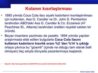 Prof.Dr. İbrahim USLU
• 1880 yılında Coca Cola ilacı siyahi kadınların kısırlaştırılması
için kullanılan, Asa G. Candler ve Dr. John S. Pemberton
tarafından ABD'deki Asa G. Candler & Co. Eczanesi (47
Peachtree St., Atlanta) tarafından üretilen reçeteli satılan bir
üründü.
• Beyaz insanlara yazılması da yasaktı. 1894 yılında yapılan
araştırmada elde edilen bulgularla Coca Cola ilacını
kullanan kadınların kısırlık oranı %2 'den %14 'e çıktığı
ortaya çıkınca bu "gizemli" (içinde ne olduğu tam olarak belli
olmayan) ilaç adıyla dünyada pazarlanmaya başlandı.
• Kaynak: http://www.gundemiz.net/2013/07/coca-colanin-kisirlastirici-etkisi.html
Kolanın kısırlaştırması
 