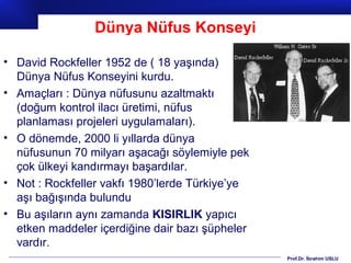 Prof.Dr. İbrahim USLU
Dünya Nüfus Konseyi
• David Rockfeller 1952 de ( 18 yaşında)
Dünya Nüfus Konseyini kurdu.
• Amaçları : Dünya nüfusunu azaltmaktı
(doğum kontrol ilacı üretimi, nüfus
planlaması projeleri uygulamaları).
• O dönemde, 2000 li yıllarda dünya
nüfusunun 70 milyarı aşacağı söylemiyle pek
çok ülkeyi kandırmayı başardılar.
• Not : Rockfeller vakfı 1980’lerde Türkiye’ye
aşı bağışında bulundu
• Bu aşıların aynı zamanda KISIRLIK yapıcı
etken maddeler içerdiğine dair bazı şüpheler
vardır.
 