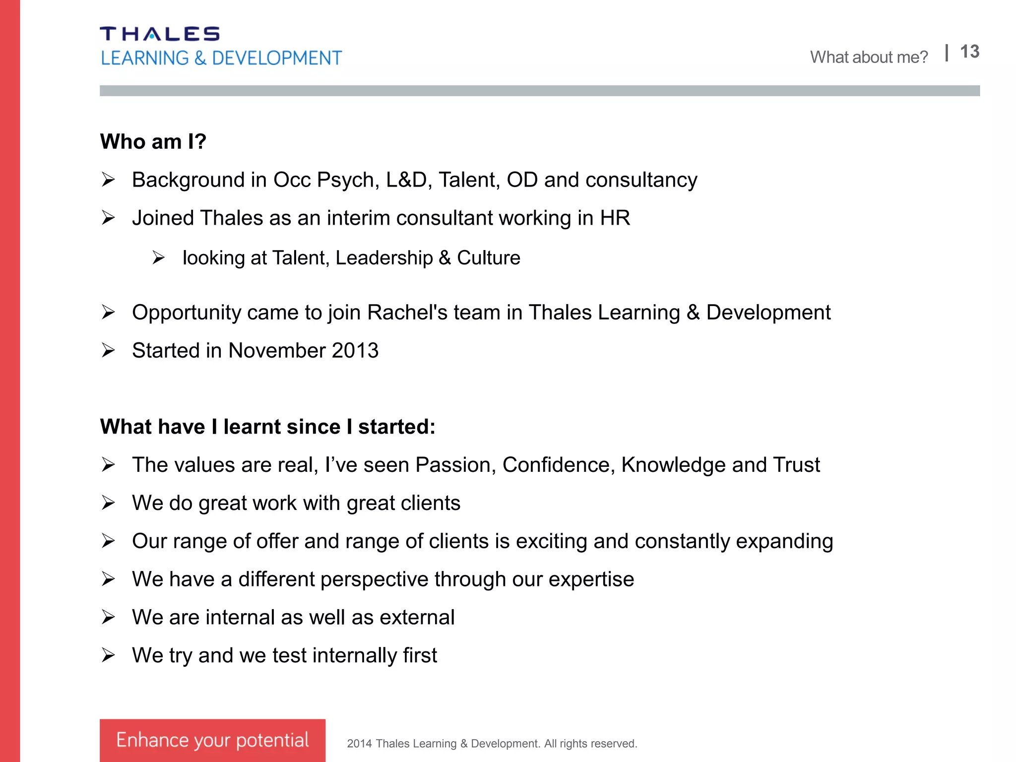 2014 Thales Learning & Development. All rights reserved.
| 13What’s changed already?.
We are moving away from the concept of products
 We still offer courses of course
 But we can create higher value and impact from our combined capabilities
We need to broaden our offer to match the needs of our clients
 Specific focus on Sales & Business Development
 Move out of just Systems Engineering to Engineering as a whole (hardware, software and
systems) and joining up/applicability of them – product design, design thinking, value
We used to have a coaching and consulting product group
 This is now inherent in our offering across capabilities with broader skill internally and
externally through associates (some here today)
 Focus on organisational performance – how we can help orgs be more effective
International presence and ability
 We find ourselves in more corners of the globe through various clients
 We have strong international links
We are more creative
 Blended offer
 Experiential learning
 